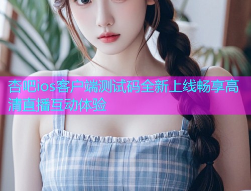 杏吧ios客户端测试码全新上线畅享高清直播互动体验  第2张