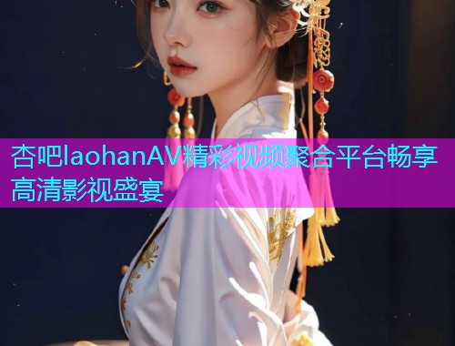 杏吧laohanAV精彩视频聚合平台畅享高清影视盛宴  第1张