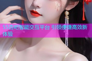 55杏吧智能交互平台 引领便捷高效新体验