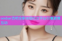 sexbar杏吧全新体验社交平台引爆激情互动