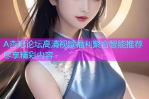 A杏吧论坛高清视频福利聚合智能推荐尽享精彩内容