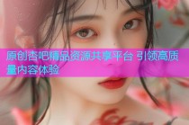 原创杏吧精品资源共享平台 引领高质量内容体验