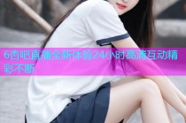 6杏吧直播全新体验24小时高清互动精彩不断