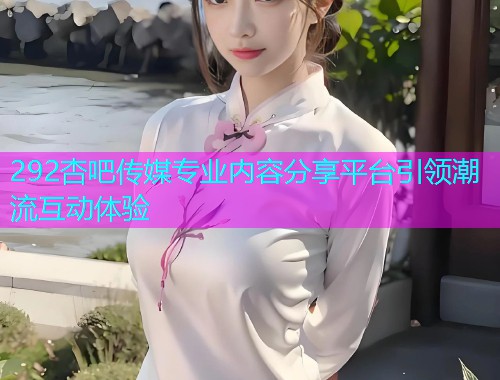 292杏吧传媒专业内容分享平台引领潮流互动体验  第2张