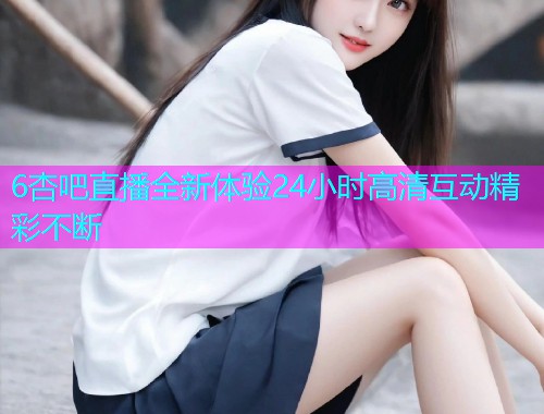 6杏吧直播全新体验24小时高清互动精彩不断  第1张