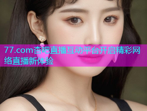77.com杏吧直播互动平台开启精彩网络直播新体验  第2张