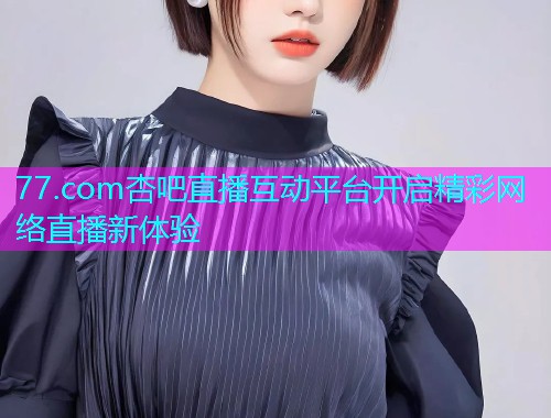 77.com杏吧直播互动平台开启精彩网络直播新体验  第1张