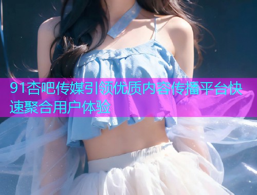 91杏吧传媒引领优质内容传播平台快速聚合用户体验  第1张