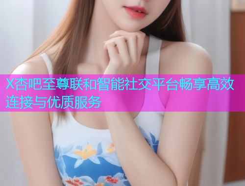 X杏吧至尊联和智能社交平台畅享高效连接与优质服务  第1张