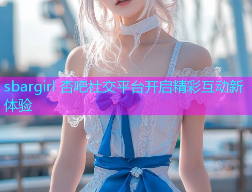 sbargirl 杏吧社交平台开启精彩互动新体验  第1张