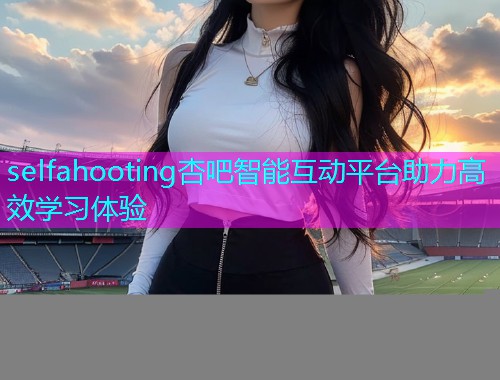 selfahooting杏吧智能互动平台助力高效学习体验  第1张