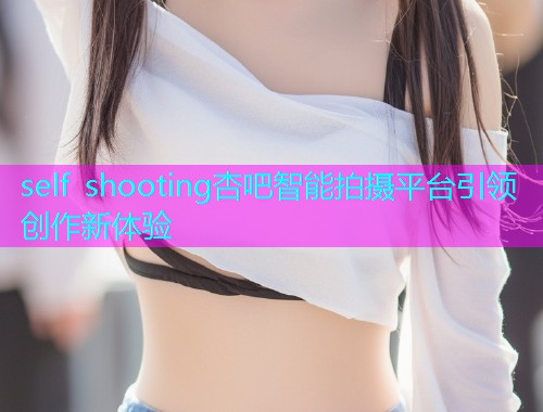 self shooting杏吧智能拍摄平台引领创作新体验  第1张