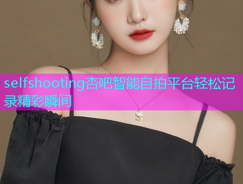 selfshooting杏吧智能自拍平台轻松记录精彩瞬间  第1张