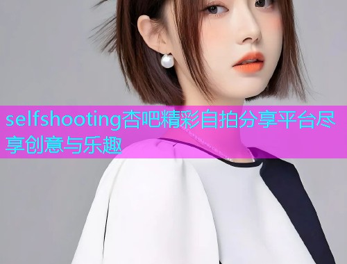selfshooting杏吧精彩自拍分享平台尽享创意与乐趣  第1张
