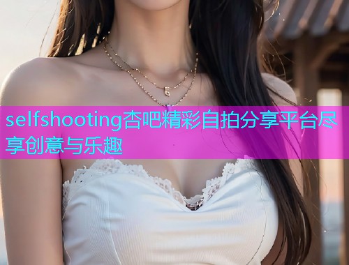 selfshooting杏吧精彩自拍分享平台尽享创意与乐趣  第2张