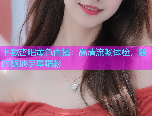 下载杏吧黄色直播：高清流畅体验，随时随地尽享精彩  第1张