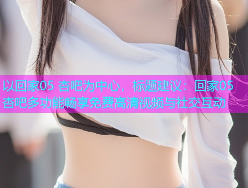 以回家05 杏吧为中心，标题建议：回家05杏吧多功能畅享免费高清视频与社交互动  第1张