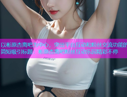 以彬原杏离吧为中心，突出平台互动和粉丝交流功能的简短吸引标题：彬原杏离吧粉丝互动乐园精彩不停  第1张
