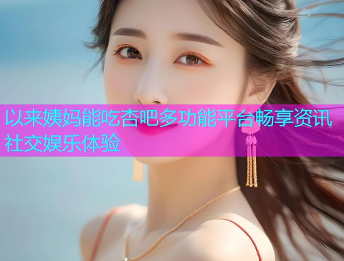 以来姨妈能吃杏吧多功能平台畅享资讯社交娱乐体验  第2张