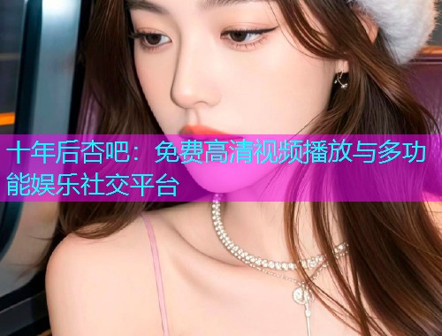 十年后杏吧：免费高清视频播放与多功能娱乐社交平台  第1张
