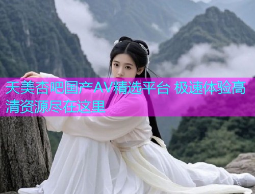 天美杏吧国产AV精选平台 极速体验高清资源尽在这里  第2张