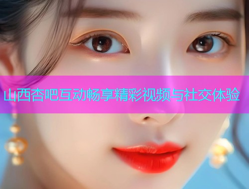山西杏吧互动畅享精彩视频与社交体验  第1张